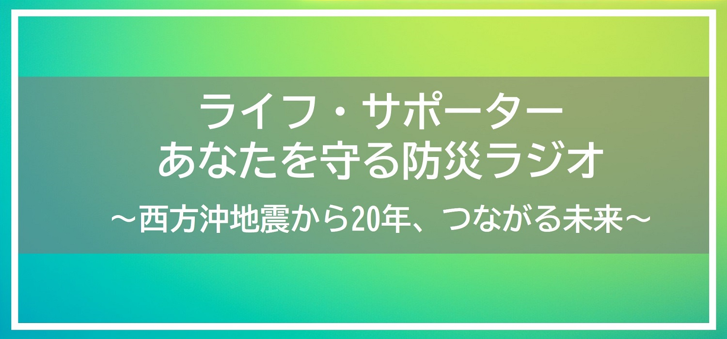 ライフ・サポーター あなたを守る防災ラジオ～西方沖地震から20年、つながる未来～